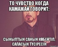 то чувство когда Камажай говорит: Сыныптын санын көбейтіп, сапасын түсіресін