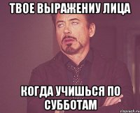 твое выражениу лица когда учишься по субботам