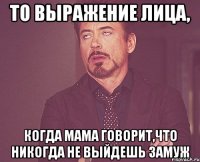 то выражение лица, когда мама говорит,что никогда не выйдешь замуж