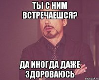 Ты с ним встречаешся? Да иногда даже здороваюсь