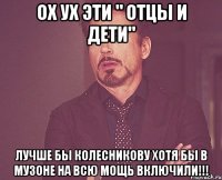 Ох ух эти " Отцы и дети" Лучше бы Колесникову хотя бы в музоне на всю мощь включили!!!