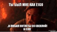 Ты был мне как e1go ..и любил котлеты со свеклой! И суп!