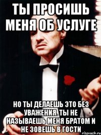 Ты просишь меня об услуге Но ты делаешь это без уважения. Ты не называешь меня БРАТОМ и не зовешь в гости