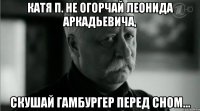 Катя П. Не огорчай Леонида Аркадьевича, Скушай гамбургер перед сном...