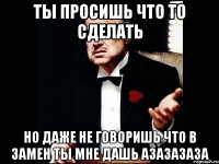 ты просишь что то сделать но даже не говоришь что в замен ты мне дашь азазазаза