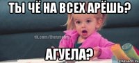 Ты чё на всех арёшь? Агуела?