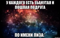 У каждого есть ебанутая и пошлая подруга По имени Лиза:*