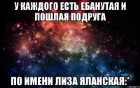 У каждого есть ебанутая и пошлая подруга По имени Лиза Яланская:*