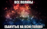 ВСЕ ПОЛИНЫ ЕБАНУТЫЕ НА ВСЮ ГОЛОВУ