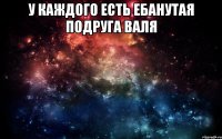 У каждого есть ебанутая подруга Валя 