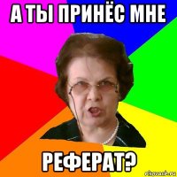 А ты принёс мне РЕФЕРАТ?