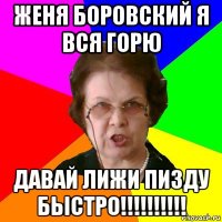 Женя боровский я вся горю ДАВАЙ ЛИЖИ ПИЗДУ БЫСТРО!!!!!!!!!!