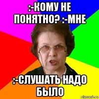 :-Кому не понятно? :-Мне :-Слушать надо было