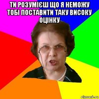 ти розумієш що я неможу тобі поставити таку високу оцінку 