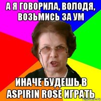 А я говорила, Володя, возьмись за ум иначе будешь в Aspirin Rose играть