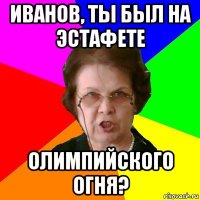 ИВАНОВ, ТЫ БЫЛ НА ЭСТАФЕТЕ ОЛИМПИЙСКОГО ОГНЯ?