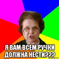  я вам всем ручки должна нести???