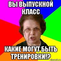 Вы выпускной класс Какие могут быть тренировки!?