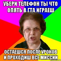 УБЕРИ ТЕЛЕФОН ТЫ ЧТО ОПЯТЬ В ГТА ИГРАЕШ ОСТАЕШСЯ ПОСЛЕ УРОКОВ И ПРОХОДИШ ВСЕ МИССИИ