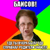 Баисов! где ты вчера был? Где справка? Родители знают?