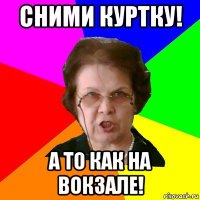 Сними куртку! А то как на вокзале!