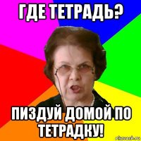 где тетрадь? пиздуй домой по тетрадку!