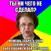 ты ни чего не сделал? можешь забрать свои документы у нас образование необязательное