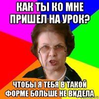 КАК ТЫ КО МНЕ ПРИШЕЛ НА УРОК? ЧТОБЫ Я ТЕБЯ В ТАКОЙ ФОРМЕ БОЛЬШЕ НЕ ВИДЕЛА