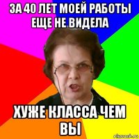 за 40 лет моей работы еще не видела хуже класса чем вы