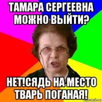 Тамара Сергеевна можно выйти? НЕТ!СЯДЬ НА МЕСТО ТВАРЬ ПОГАНАЯ!