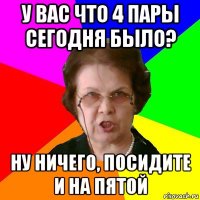 у вас что 4 пары сегодня было? ну ничего, посидите и на пятой