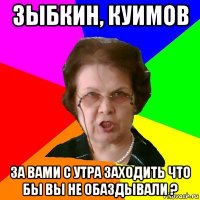 ЗЫБКИН, КУИМОВ ЗА ВАМИ С УТРА ЗАХОДИТЬ ЧТО БЫ ВЫ НЕ ОБАЗДЫВАЛИ ?