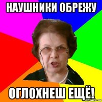 Наушники обрежу Оглохнеш ещё!