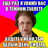 Еще раз я увижу вас в тёмном туалете Будете у меня там целый день сидеть