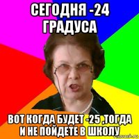 Сегодня -24 градуса вот когда будет -25 ,тогда и не пойдете в школу