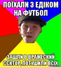 поїхали з едіком на футбол зашли в вражеский сєктор, потушили всіх