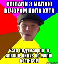 співали з малою вечором коло хати батя подумав шо то алкаші, кинув по малій ботінком