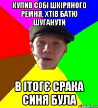 Купив собі шкіряного ремня, хтів батю шуганути в ітогє срака синя була