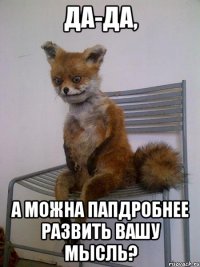 ДА-ДА, А МОЖНА ПАПДРОБНЕЕ РАЗВИТЬ ВАШУ МЫСЛЬ?