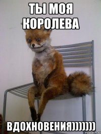 ты моя королева вдохновения)))))))