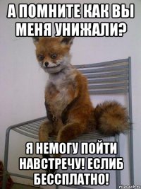 А помните как вы меня унижали? Я немогу пойти навстречу! Еслиб бессплатно!