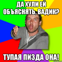 Да хули ей объяснять, Вадик? ТУПАЯ ПИЗДА ОНА!