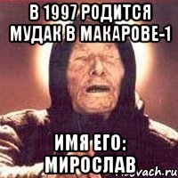 в 1997 родится мудак в Макарове-1 Имя его: Мирослав