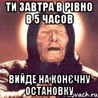 ТИ ЗАВТРА В РІВНО В 5 ЧАСОВ ВИЙДЕ НА КОНЄЧНУ ОСТАНОВКУ