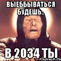 ВЫЕББЫВАТЬСЯ БУДЕШЬ.. В 2034 ТЫ