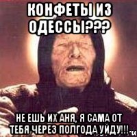 конфеты из Одессы??? не ешь их Аня, я сама от тебя через полгода уйду!!!