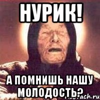 Нурик! А помнишь нашу молодость?