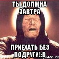 ты должна завтра приехать без подруги!:D