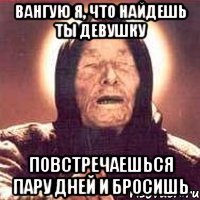 вангую я, что найдешь ты девушку повстречаешься пару дней и бросишь