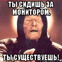 ТЫ СИДИШЬ ЗА МОНИТОРОМ, ТЫ СУЩЕСТВУЕШЬ!